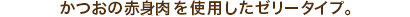 かつおの赤身肉を使用したゼリータイプ。
