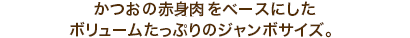 栄養価の高いかつおの血合肉をベースにしたボリュームたっぷりのジャンボサイズ。