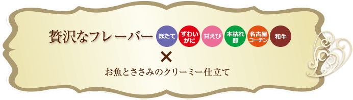 贅沢なフレーバー ほたて ずわいがに 甘えび 本枯れ節 名古屋コーチン 和牛 × お魚とささみのクリーミー仕立て