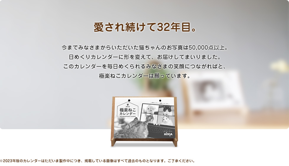 愛され続けて32年目。今までみなさまからいただいた猫ちゃんのお写真は50,000点以上。日めくりカレンダーに形を変えて、お届けしてまいりました。このカレンダーを毎日めくられるみなさまの笑顔につながればと、極楽ねこカレンダーは願っています。