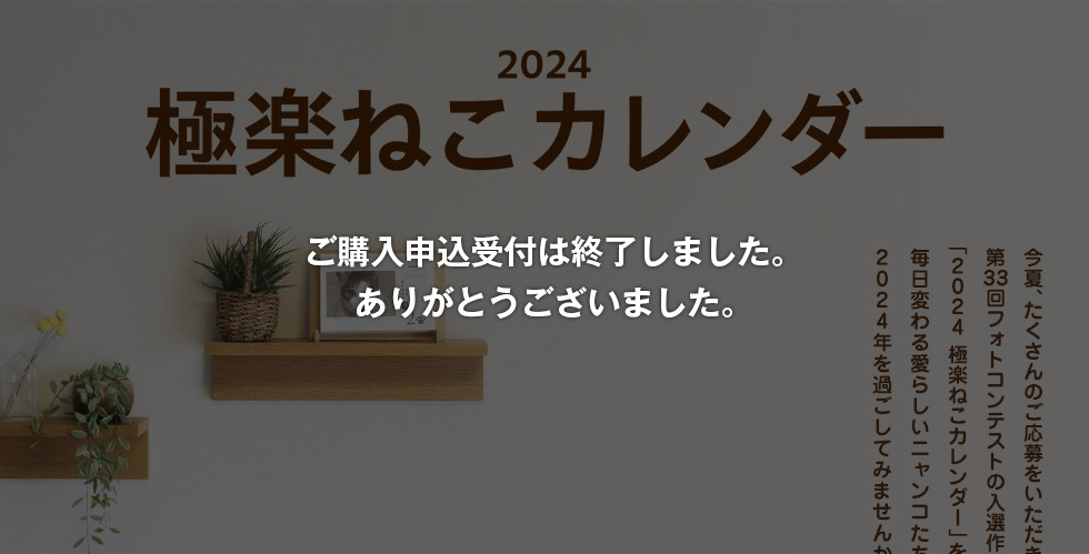 2024極楽ねこカレンダー 今夏、たくさんのご応募をいただきました第33回フォトコンテストの入選作366点でつづる「2024 極楽ねこカレンダー」を今年も販売いたします。毎日変わる愛らしいニャンコたちとともに2024年を過ごしてみませんか？