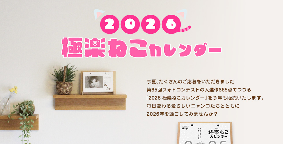2026極楽ねこカレンダー 今夏、たくさんのご応募をいただきました第35回フォトコンテストの入選作365点でつづる「2026極楽ねこカレンダー」を今年も販売いたします。毎日変わる愛らしいニャンコたちとともに2026年を過ごしてみませんか？