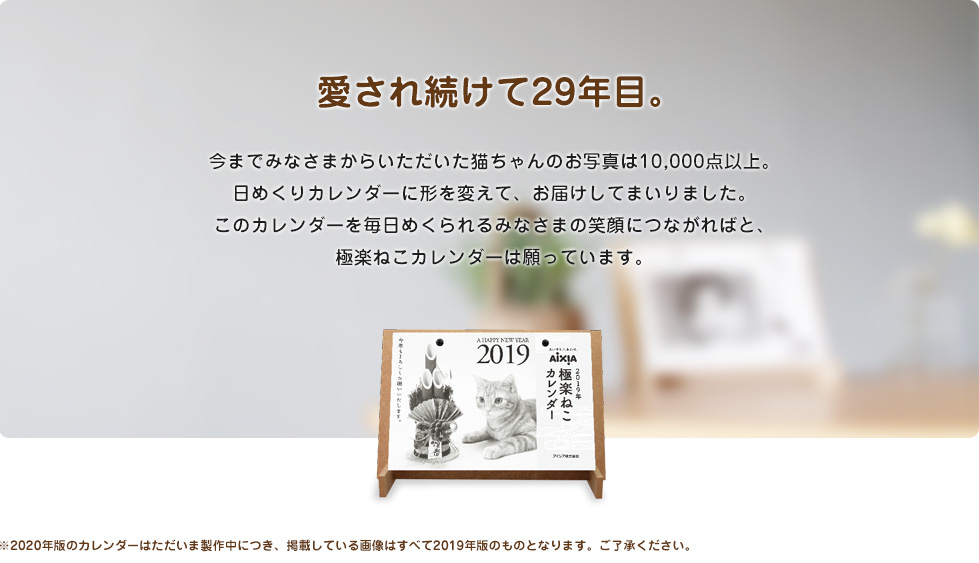 愛され続けて29年目。今までみなさまからいただいた猫ちゃんのお写真は10,000点以上。日めくりカレンダーに形を変えて、お届けしてまいりました。このカレンダーを毎日めくられるみなさまの笑顔につながればと、極楽ねこカレンダーは願っています。